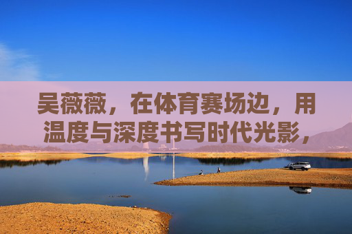 吴薇薇,在体育赛场边,用温度与深度书写时代光影,赛场边的温度与深度,吴薇薇书写时代光影 吴薇薇,在体育赛场边,用温度与深度书写时代光影,赛场边的温度与深度,吴薇薇书写时代光影