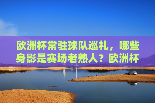 欧洲杯常驻球队巡礼,哪些身影是赛场老熟人?欧洲杯常客巡礼,那些赛场上的老面孔 欧洲杯常驻球队巡礼,哪些身影是赛场老熟人?欧洲杯常客巡礼,那些赛场上的老面孔