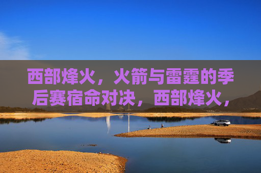 西部烽火,火箭与雷霆的季后赛宿命对决,西部烽火,火箭与雷霆的季后赛宿命对决 西部烽火,火箭与雷霆的季后赛宿命对决,西部烽火,火箭与雷霆的季后赛宿命对决