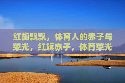 红旗飘飘,体育人的赤子与荣光,红旗赤子,体育荣光 红旗飘飘,体育人的赤子与荣光,红旗赤子,体育荣光