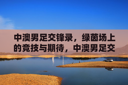 中澳男足交锋录,绿茵场上的竞技与期待,中澳男足交锋录,绿茵竞技与期待 中澳男足交锋录,绿茵场上的竞技与期待,中澳男足交锋录,绿茵竞技与期待