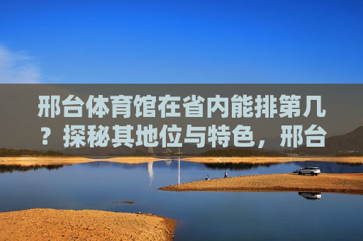 邢台体育馆在省内能排第几?探秘其地位与特色,邢台体育馆省内地位与特色探秘 邢台体育馆在省内能排第几?探秘其地位与特色,邢台体育馆省内地位与特色探秘
