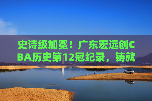 史诗级加冕！广东宏远创CBA历史第12冠纪录，铸就王朝不朽丰碑，史诗级加冕！广东宏远创CBA第12冠铸就王朝丰碑