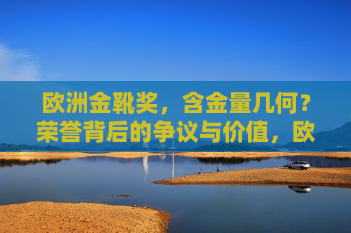 欧洲金靴奖,含金量几何?荣誉背后的争议与价值,欧洲金靴奖,含金量、争议与价值 欧洲金靴奖,含金量几何?荣誉背后的争议与价值,欧洲金靴奖,含金量、争议与价值