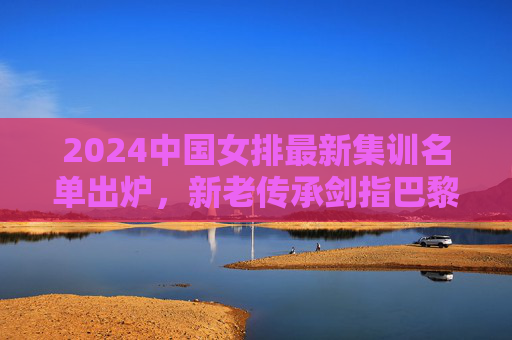 2024中国女排最新集训名单出炉,新老传承剑指巴黎,朱婷领衔冲击巅峰,朱婷领衔中国女排新老传承 剑指巴黎冲击巅峰 2024中国女排最新集训名单出炉,新老传承剑指巴黎,朱婷领衔冲击巅峰,朱婷领衔中国女排新老传承 剑指巴黎冲击巅峰