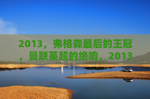 2013，弗格森最后的王冠，曼联英超的绝响，2013弗格森最后的王冠 曼联英超绝响