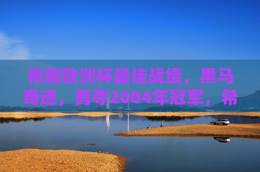 希腊欧洲杯最佳战绩,黑马奇迹,勇夺2004年冠军,希腊2004欧洲杯黑马奇迹夺冠 希腊欧洲杯最佳战绩,黑马奇迹,勇夺2004年冠军,希腊2004欧洲杯黑马奇迹夺冠