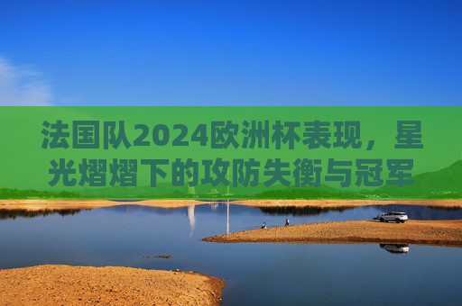 法国队2024欧洲杯表现,星光熠熠下的攻防失衡与冠军梦碎,星光熠熠下的攻防失衡,法国队2024欧洲杯冠军梦碎 法国队2024欧洲杯表现,星光熠熠下的攻防失衡与冠军梦碎,星光熠熠下的攻防失衡,法国队2024欧洲杯冠军梦碎