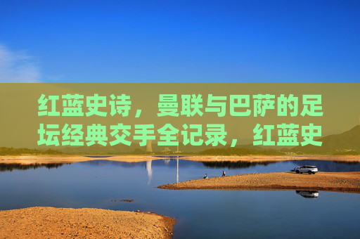 红蓝史诗,曼联与巴萨的足坛经典交手全记录,红蓝史诗,曼联与巴萨足坛经典交手全记录 红蓝史诗,曼联与巴萨的足坛经典交手全记录,红蓝史诗,曼联与巴萨足坛经典交手全记录