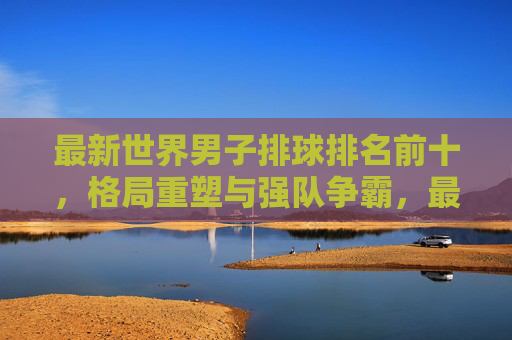 最新世界男子排球排名前十，格局重塑与强队争霸，最新世界男子排球排名前十，格局重塑与强队争霸