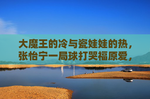 大魔王的冷与瓷娃娃的热,张怡宁一局球打哭福原爱,是胜负也是成长,大魔王冷与瓷娃娃热,一局球中的胜负与成长 大魔王的冷与瓷娃娃的热,张怡宁一局球打哭福原爱,是胜负也是成长,大魔王冷与瓷娃娃热,一局球中的胜负与成长