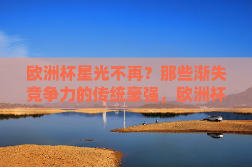 欧洲杯星光不再?那些渐失竞争力的传统豪强,欧洲杯传统豪强星光不再,竞争力渐失 欧洲杯星光不再?那些渐失竞争力的传统豪强,欧洲杯传统豪强星光不再,竞争力渐失