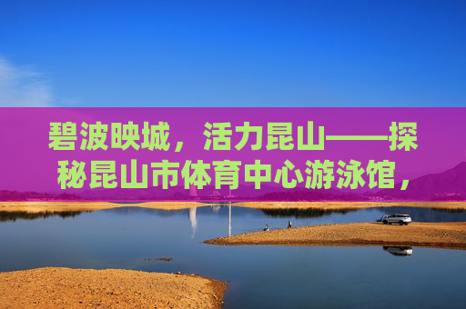 碧波映城，活力昆山——探秘昆山市体育中心游泳馆，碧波映活力，昆山游泳馆