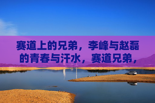 赛道上的兄弟,李峰与赵磊的青春与汗水,赛道兄弟,李峰与赵磊的青春汗水 赛道上的兄弟,李峰与赵磊的青春与汗水,赛道兄弟,李峰与赵磊的青春汗水