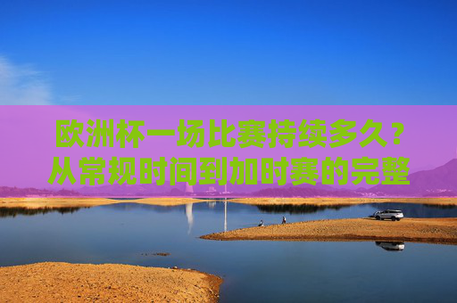 欧洲杯一场比赛持续多久?从常规时间到加时赛的完整解析,欧洲杯比赛时长解析,从常规时间到加时赛 欧洲杯一场比赛持续多久?从常规时间到加时赛的完整解析,欧洲杯比赛时长解析,从常规时间到加时赛