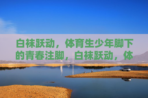 白袜跃动，体育生少年脚下的青春注脚，白袜跃动，体育生少年的青春注脚