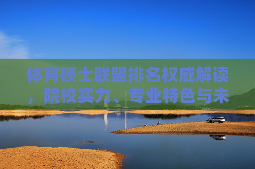 体育硕士联盟排名权威解读，院校实力、专业特色与未来发展趋势，体育硕士联盟排名权威解读，院校实力、专业特色与未来发展趋势