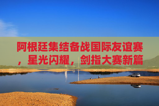 阿根廷集结备战国际友谊赛，星光闪耀，剑指大赛新篇章，阿根廷备战友谊赛星光闪耀 剑指大赛新篇章