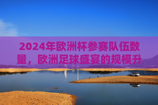 2024年欧洲杯参赛队伍数量,欧洲足球盛宴的规模升级,2024欧洲杯参赛队伍扩军,足球盛宴规模升级 2024年欧洲杯参赛队伍数量,欧洲足球盛宴的规模升级,2024欧洲杯参赛队伍扩军,足球盛宴规模升级