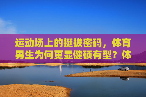 运动场上的挺拔密码,体育男生为何更显健硕有型?体育男生健硕有型的挺拔密码 运动场上的挺拔密码,体育男生为何更显健硕有型?体育男生健硕有型的挺拔密码