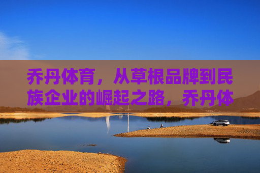 乔丹体育，从草根品牌到民族企业的崛起之路，乔丹体育，从草根到民族品牌的崛起征程