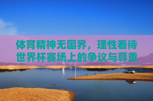 体育精神无国界,理性看待世界杯赛场上的争议与尊重,体育精神无国界,理性看待世界杯争议与尊重 体育精神无国界,理性看待世界杯赛场上的争议与尊重,体育精神无国界,理性看待世界杯争议与尊重
