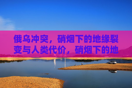 俄乌冲突,硝烟下的地缘裂变与人类代价,硝烟下的地缘裂变与人类代价 俄乌冲突,硝烟下的地缘裂变与人类代价,硝烟下的地缘裂变与人类代价