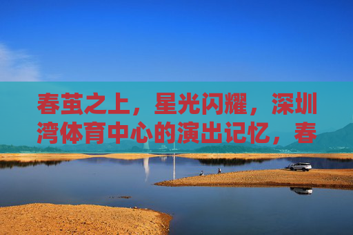 春茧之上,星光闪耀,深圳湾体育中心的演出记忆,春茧星光,深圳湾体育中心的演出记忆 春茧之上,星光闪耀,深圳湾体育中心的演出记忆,春茧星光,深圳湾体育中心的演出记忆