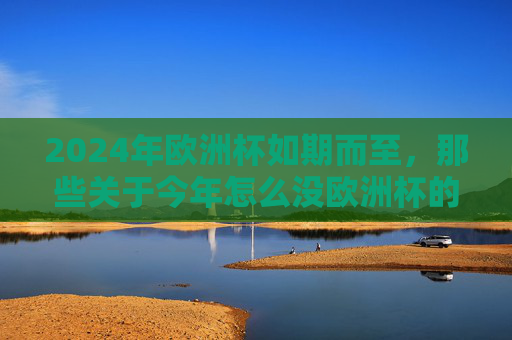 2024年欧洲杯如期而至，那些关于今年怎么没欧洲杯的疑问，或许是你记错了时间？2024欧洲杯已至，今年没欧洲杯？是你记错时间了！