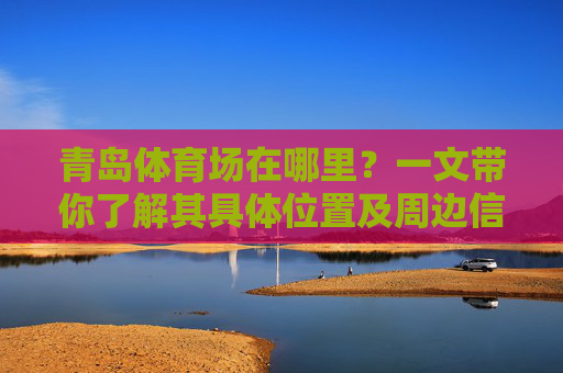青岛体育场在哪里?一文带你了解其具体位置及周边信息,一文带你了解青岛体育场位置及周边信息 青岛体育场在哪里?一文带你了解其具体位置及周边信息,一文带你了解青岛体育场位置及周边信息