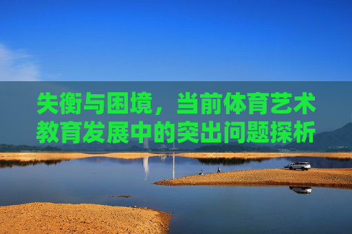 失衡与困境,当前体育艺术教育发展中的突出问题探析,失衡与困境,当前体育艺术教育发展突出问题探析 失衡与困境,当前体育艺术教育发展中的突出问题探析,失衡与困境,当前体育艺术教育发展突出问题探析