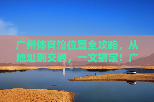 广州体育馆位置全攻略,从地址到交通,一文搞定!广州体育馆位置全攻略,地址交通一文搞定! 广州体育馆位置全攻略,从地址到交通,一文搞定!广州体育馆位置全攻略,地址交通一文搞定!