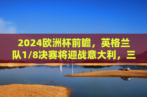 2024欧洲杯前瞻,英格兰队1/8决赛将迎战意大利,三狮军团能否复仇?2024欧洲杯前瞻,英格兰1/8决赛迎战意大利,三狮军团能否复仇? 2024欧洲杯前瞻,英格兰队1/8决赛将迎战意大利,三狮军团能否复仇?2024欧洲杯前瞻,英格兰1/8决赛迎战意大利,三狮军团能否复仇?