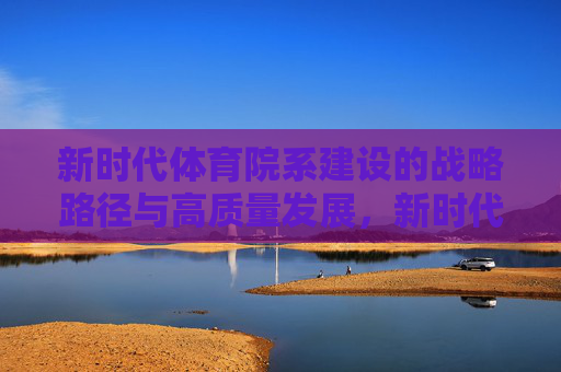 新时代体育院系建设的战略路径与高质量发展，新时代体育院系建设的战略路径与高质量发展