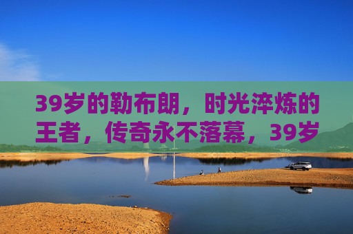 39岁的勒布朗,时光淬炼的王者,传奇永不落幕,39岁的勒布朗,时光淬炼的王者,传奇永不落幕 39岁的勒布朗,时光淬炼的王者,传奇永不落幕,39岁的勒布朗,时光淬炼的王者,传奇永不落幕
