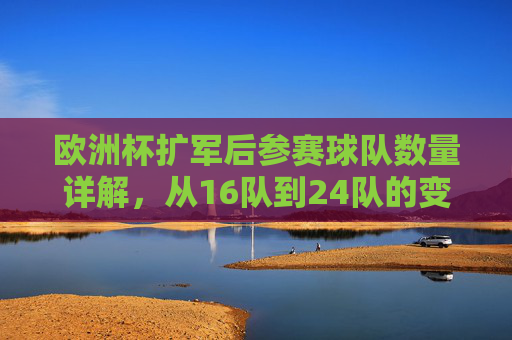 欧洲杯扩军后参赛球队数量详解,从16队到24队的变革与未来 欧洲杯扩军后参赛球队数量详解,从16队到24队的变革与未来