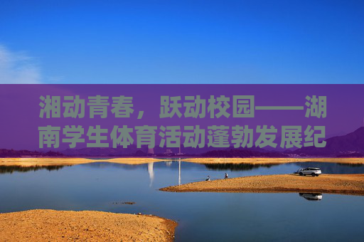 湘动青春,跃动校园——湖南学生体育活动蓬勃发展纪实,湘动青春,跃动校园 湘动青春,跃动校园——湖南学生体育活动蓬勃发展纪实,湘动青春,跃动校园
