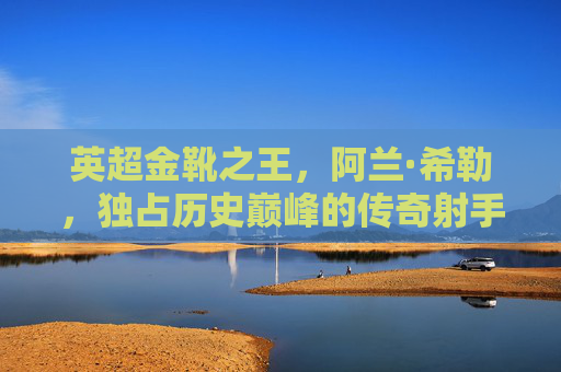 英超金靴之王,阿兰·希勒,独占历史巅峰的传奇射手,阿兰·希勒,独占英超金靴历史巅峰的传奇射手 英超金靴之王,阿兰·希勒,独占历史巅峰的传奇射手,阿兰·希勒,独占英超金靴历史巅峰的传奇射手