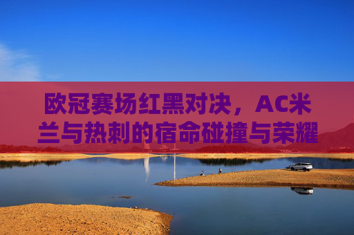 欧冠赛场红黑对决,AC米兰与热刺的宿命碰撞与荣耀传承,欧冠红黑对决,AC米兰与热刺的宿命碰撞与荣耀传承 欧冠赛场红黑对决,AC米兰与热刺的宿命碰撞与荣耀传承,欧冠红黑对决,AC米兰与热刺的宿命碰撞与荣耀传承