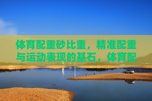 体育配重砂比重,精准配重与运动表现的基石,体育配重砂比重,精准配重与运动表现的基石 体育配重砂比重,精准配重与运动表现的基石,体育配重砂比重,精准配重与运动表现的基石