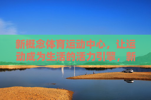 新概念体育运动中心,让运动成为生活的活力引擎,新概念体育运动中心,生活活力的运动引擎 新概念体育运动中心,让运动成为生活的活力引擎,新概念体育运动中心,生活活力的运动引擎