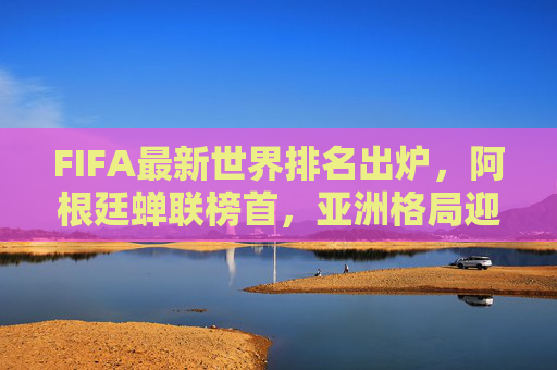 FIFA最新世界排名出炉,阿根廷蝉联榜首,亚洲格局迎新变局,FIFA最新排名,阿根廷蝉联榜首 亚洲格局迎新变局 FIFA最新世界排名出炉,阿根廷蝉联榜首,亚洲格局迎新变局,FIFA最新排名,阿根廷蝉联榜首 亚洲格局迎新变局