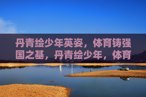 丹青绘少年英姿,体育铸强国之基,丹青绘少年,体育铸强国 丹青绘少年英姿,体育铸强国之基,丹青绘少年,体育铸强国