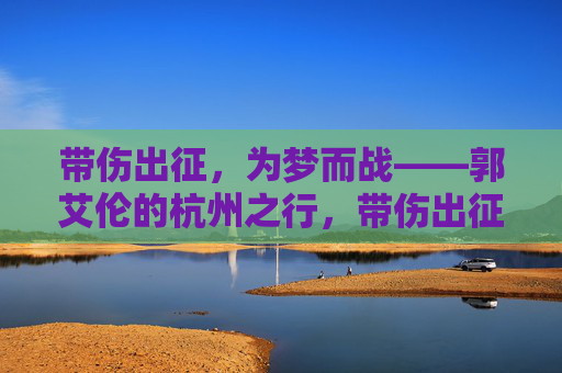 带伤出征,为梦而战——郭艾伦的杭州之行,带伤出征为梦而战——郭艾伦杭州之行 带伤出征,为梦而战——郭艾伦的杭州之行,带伤出征为梦而战——郭艾伦杭州之行