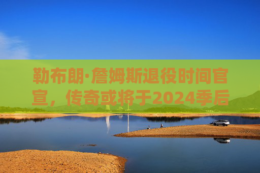 勒布朗·詹姆斯退役时间官宣,传奇或将于2024季后挥别赛场,勒布朗·詹姆斯官宣2024季后退役 勒布朗·詹姆斯退役时间官宣,传奇或将于2024季后挥别赛场,勒布朗·詹姆斯官宣2024季后退役