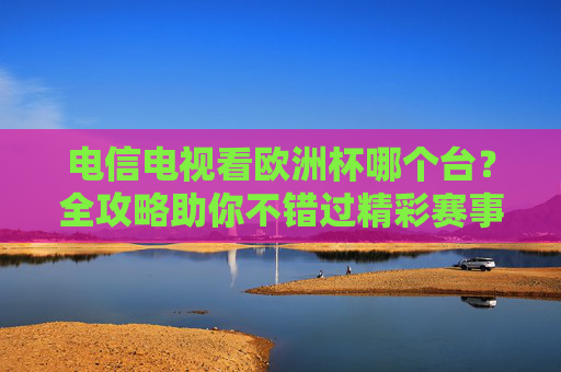 电信电视看欧洲杯哪个台？全攻略助你不错过精彩赛事，电信电视欧洲杯观赛全攻略，频道指南助你不错过精彩