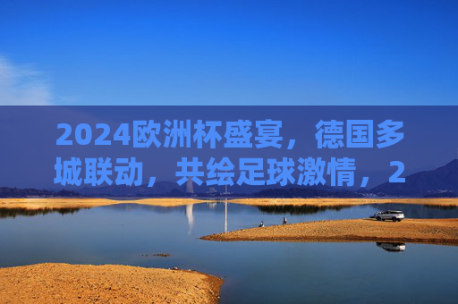 2024欧洲杯盛宴,德国多城联动,共绘足球激情,2024欧洲杯,德国多城联动,共绘足球盛宴 2024欧洲杯盛宴,德国多城联动,共绘足球激情,2024欧洲杯,德国多城联动,共绘足球盛宴