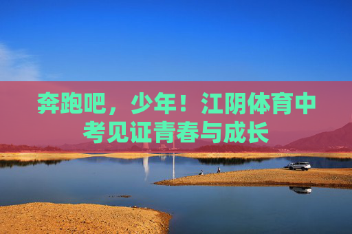奔跑吧,少年!江阴体育中考见证青春与成长 奔跑吧,少年!江阴体育中考见证青春与成长