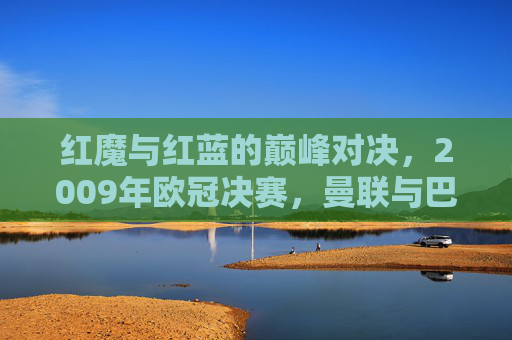 红魔与红蓝的巅峰对决，2009年欧冠决赛，曼联与巴萨的罗马史诗，2009欧冠决赛，红魔红蓝巅峰对决罗马史诗