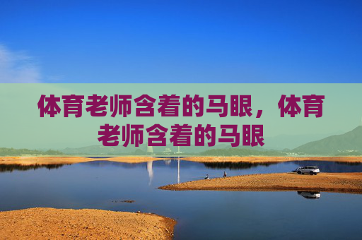 体育老师含着的马眼,体育老师含着的马眼 体育老师含着的马眼,体育老师含着的马眼
